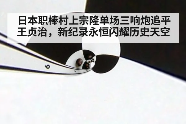 日本职棒村上宗隆单场三响炮追平王贞治，新纪录永恒闪耀历史天空