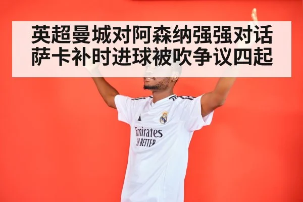 英超曼城对阿森纳强强对话 萨卡补时进球被吹争议四起