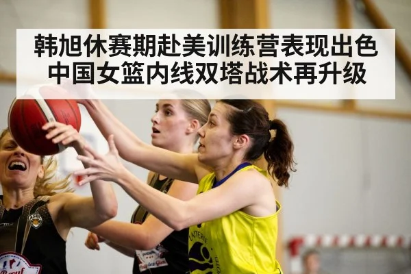 韩旭休赛期赴美训练营表现出色 中国女篮内线双塔战术再升级
