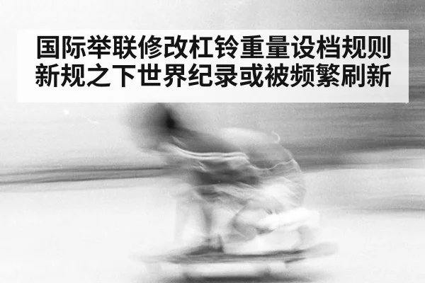 国际举联修改杠铃重量设档规则 新规之下世界纪录或被频繁刷新